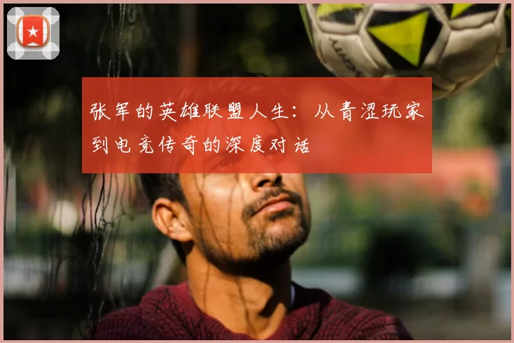 张军的英雄联盟人生:从青涩玩家到电竞传奇的深度对话
