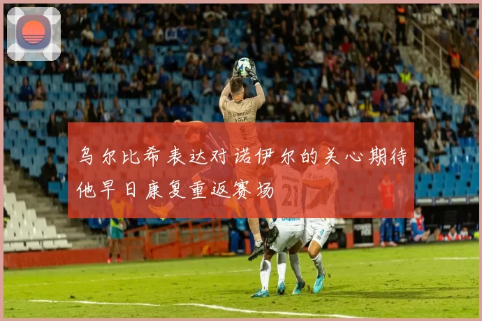乌尔比希表达对诺伊尔的关心期待他早日康复重返赛场