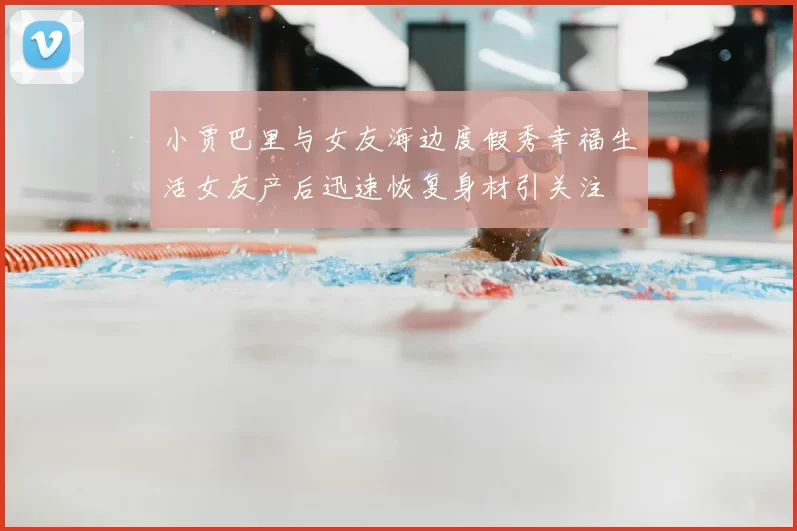 小贾巴里与女友海边度假秀幸福生活女友产后迅速恢复身材引关注