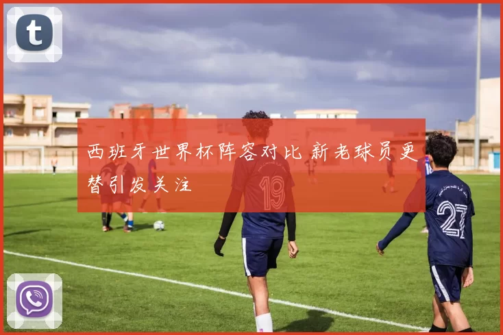 西班牙世界杯阵容对比 新老球员更替引发关注